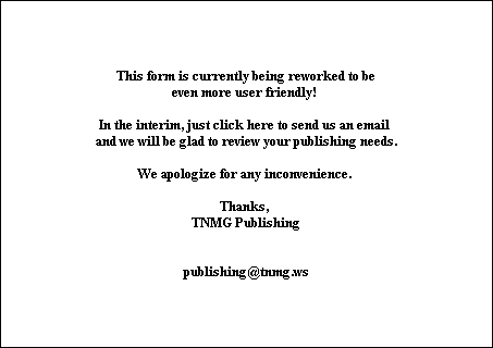 This form is currently being reworked to be
even more user friendly! 

In the interim, just click here to send us an email 
and we will be glad to review your publishing needs.

We apologize for any inconvenience. 

Thanks, 
TNMG Publishing


publishing@tnmg.ws